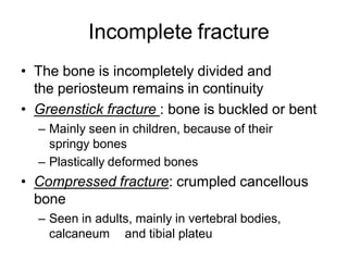 Incomplete fracture
• The bone is incompletely divided and
the periosteum remains in continuity
• Greenstick fracture : bone is buckled or bent
– Mainly seen in children, because of their
springy bones
– Plastically deformed bones
• Compressed fracture: crumpled cancellous
bone
– Seen in adults, mainly in vertebral bodies,
calcaneum and tibial plateu
 