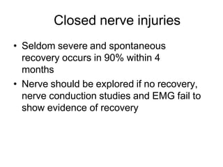 Closed nerve injuries
• Seldom severe and spontaneous
recovery occurs in 90% within 4
months
• Nerve should be explored if no recovery,
nerve conduction studies and EMG fail to
show evidence of recovery
 