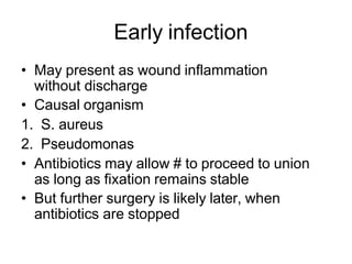 Early infection
• May present as wound inflammation
without discharge
• Causal organism
1. S. aureus
2. Pseudomonas
• Antibiotics may allow # to proceed to union
as long as fixation remains stable
• But further surgery is likely later, when
antibiotics are stopped
 