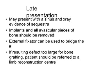 Late
presentation
• May present with a sinus and xray
evidence of sequestra
• Implants and all avascular pieces of
bone should be removed
• External fixator can be used to bridge the
#
• If resulting defect too large for bone
grafting, patient should be referred to a
limb reconstruction centre
 