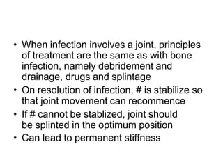• When infection involves a joint, principles
of treatment are the same as with bone
infection, namely debridement and
drainage, drugs and splintage
• On resolution of infection, # is stabilize so
that joint movement can recommence
• If # cannot be stablized, joint should
be splinted in the optimum position
• Can lead to permanent stiffness
 