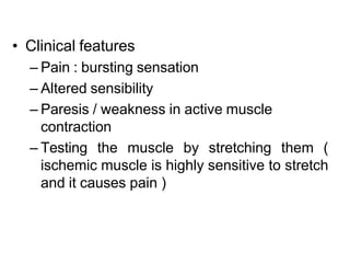 • Clinical features
– Pain : bursting sensation
– Altered sensibility
– Paresis / weakness in active muscle
contraction
– Testing the muscle by stretching them (
ischemic muscle is highly sensitive to stretch
and it causes pain )
 