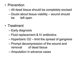 • Prevention
– All dead tissue should be completely excised
– Doubt about tissue viability – wound should
be left open
• Treatment
– Early diagnosis
– Fluid replacement & IV antibiotics
– Hyperbaric O2 – limit the spread of gangrene
– Prompt decompression of the wound and
removal of dead tissue
– Amputation in advance cases
 