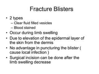 Fracture Blisters
• 2 types
– Clear fluid filled vesicles
– Blood stained
• Occur during limb swelling
• Due to elevation of the epidermal layer of
the skin from the dermis
• No advantage in puncturing the blister (
cause local infection )
• Surgical incision can be done after the
limb swelling decrease
 