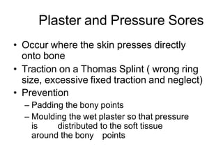Plaster and Pressure Sores
• Occur where the skin presses directly
onto bone
• Traction on a Thomas Splint ( wrong ring
size, excessive fixed traction and neglect)
• Prevention
– Padding the bony points
– Moulding the wet plaster so that pressure
is distributed to the soft tissue
around the bony points
 