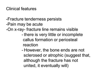Clinical features
-Fracture tenderness persists
-Pain may be acute
-On x-ray- fracture line remains visible
- there is very little or incomplete
callus formation or periosteal
reaction
- However, the bone ends are not
sclerosed or atrophic (suggest that,
although the fracture has not
united, it eventually will)
 