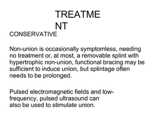 TREATME
NT
CONSERVATIVE
Non-union is occasionally symptomless, needing
no treatment or, at most, a removable splint with
hypertrophic non-union, functional bracing may be
sufficient to induce union, but splintage often
needs to be prolonged.
Pulsed electromagnetic fields and low-
frequency, pulsed ultrasound can
also be used to stimulate union.
 