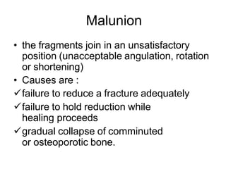 Malunion
• the fragments join in an unsatisfactory
position (unacceptable angulation, rotation
or shortening)
• Causes are :
failure to reduce a fracture adequately
failure to hold reduction while
healing proceeds
gradual collapse of comminuted
or osteoporotic bone.
 