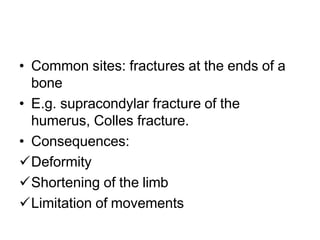 • Common sites: fractures at the ends of a
bone
• E.g. supracondylar fracture of the
humerus, Colles fracture.
• Consequences:
Deformity
Shortening of the limb
Limitation of movements
 