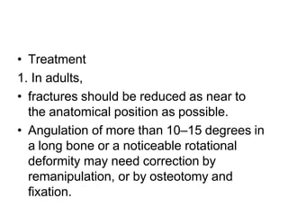 • Treatment
1. In adults,
• fractures should be reduced as near to
the anatomical position as possible.
• Angulation of more than 10–15 degrees in
a long bone or a noticeable rotational
deformity may need correction by
remanipulation, or by osteotomy and
fixation.
 