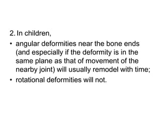 2. In children,
• angular deformities near the bone ends
(and especially if the deformity is in the
same plane as that of movement of the
nearby joint) will usually remodel with time;
• rotational deformities will not.
 
