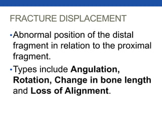 FRACTURE DISPLACEMENT
•Abnormal position of the distal
fragment in relation to the proximal
fragment.
•Types include Angulation,
Rotation, Change in bone length
and Loss of Alignment.
 
