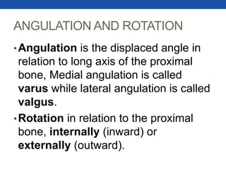 ANGULATION AND ROTATION
•Angulation is the displaced angle in
relation to long axis of the proximal
bone, Medial angulation is called
varus while lateral angulation is called
valgus.
•Rotation in relation to the proximal
bone, internally (inward) or
externally (outward).
 