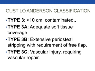 GUSTILO ANDERSON CLASSIFICATION
•TYPE 3: >10 cm, contaminated..
•TYPE 3A: Adequate soft tissue
coverage.
•TYPE 3B: Extensive periosteal
stripping with requirement of free flap.
•TYPE 3C: Vascular injury, requiring
vascular repair.
 