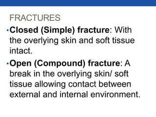 FRACTURES
•Closed (Simple) fracture: With
the overlying skin and soft tissue
intact.
•Open (Compound) fracture: A
break in the overlying skin/ soft
tissue allowing contact between
external and internal environment.
 