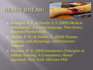    Fermgen, B. F., & Frucht, S. S. (2009) Medical
    terminology: A Living language. New Jersey:
    Pearson-Prentice Hall.
   Marieb, E. N., & Hoehn, K. (2010) Human
    anatomy and physiology. San Francisco:
    Pearson.
   Prentice, W. E. (2003)Arenheim’s Principles of
    athletic training: A Competency-Based
    approach. New York: McGraw-Hill.
 