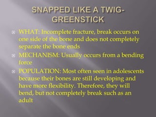    WHAT: Incomplete fracture, break occurs on
    one side of the bone and does not completely
    separate the bone ends
   MECHANISM: Usually occurs from a bending
    force
   POPULATION: Most often seen in adolescents
    because their bones are still developing and
    have more flexibility. Therefore, they will
    bend, but not completely break such as an
    adult
 
