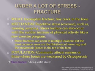    WHAT: Incomplete fracture, tiny crack in the bone
   MECHANISM: Repetitive stress (overuse); such as,
    running, jumping. Stress fracture can also occur
    with the sudden increase of physical activity like a
    new exercise program.
       Stress fractures can occur at multiple locations but the
        most common areas are the tibia(front of lower leg) and
        the metatarsals (bones in the top of the foot)
   POPULATION: Commonly affects runners or
    those whose bones are weakened by Osteoporosis
 Stress Fracture –Click & watch video!

                                            http://www.youtube.com/watch?feature=player_de
                                            tailpage&v=j837b3S62uQ&list=PL6034F7811D4F7B8C
 