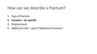 How can we describe a fracture?
1. Type of fracture
2. Location – be specific
3. Displacement
4. Additional info – open? Additional fractures?
 