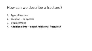 How can we describe a fracture?
1. Type of fracture
2. Location – be specific
3. Displacement
4. Additional info – open? Additional fractures?
 