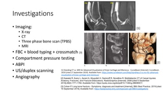 Investigations
• Imaging:
• X-ray
• CT
• Three phase bone scan (TPBS)
• MRI
• FBC + blood typing + crossmatch [3]
• Compartment pressure testing
• ABPI
• US/duplex scanning
• Angiography
[3] Cohen P. Long bone fracture - Symptoms, diagnosis and treatment [Internet]. BMJ Best Practice. 2019 [cited
16 September 2019]. Available from: https://bestpractice.bmj.com/topics/en-gb/386/investigations
[2] Kaewlai R, Avery L, Asrani A, Abujudeh H, Sacknoff R, Novelline R. Multidetector CT of Carpal Injuries:
Anatomy, Fractures, and Fracture-Dislocations. RadioGraphics [Internet]. 2008 [cited 6 September
2019];28(6):1771-1784. Available from: https://pubs.rsna.org/doi/pdf/10.1148/rg.286085511
[1] Standing CT vs. MRI for Advanced Visualization of Knee Cartilage and Meniscus - CurveBeam [Internet]. CurveBeam.
2019 [cited 17 September 2019]. Available from: https://www.curvebeam.com/blog/standing-ct-vs-mri-for-advanced-
visualization-of-knee-cartilage-and-meniscus/
[1]
[2]
 