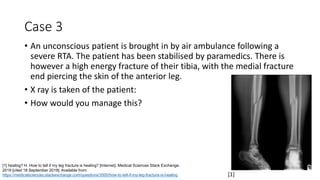 Case 3
• An unconscious patient is brought in by air ambulance following a
severe RTA. The patient has been stabilised by paramedics. There is
however a high energy fracture of their tibia, with the medial fracture
end piercing the skin of the anterior leg.
• X ray is taken of the patient:
• How would you manage this?
[1] healing? H. How to tell if my leg fracture is healing? [Internet]. Medical Sciences Stack Exchange.
2019 [cited 18 September 2019]. Available from:
https://medicalsciences.stackexchange.com/questions/3500/how-to-tell-if-my-leg-fracture-is-healing [1]
 