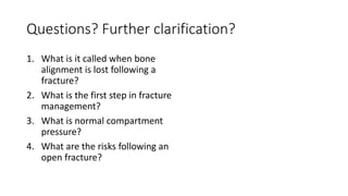 Questions? Further clarification?
1. What is it called when bone
alignment is lost following a
fracture?
2. What is the first step in fracture
management?
3. What is normal compartment
pressure?
4. What are the risks following an
open fracture?
 