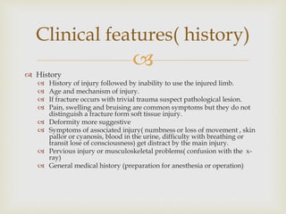
 History
 History of injury followed by inability to use the injured limb.
 Age and mechanism of injury.
 If fracture occurs with trivial trauma suspect pathological lesion.
 Pain, swelling and bruising are common symptoms but they do not
distinguish a fracture form soft tissue injury.
 Deformity more suggestive
 Symptoms of associated injury( numbness or loss of movement , skin
pallor or cyanosis, blood in the urine, difficulty with breathing or
transit lose of consciousness) get distract by the main injury.
 Pervious injury or musculoskeletal problems( confusion with the x-
ray)
 General medical history (preparation for anesthesia or operation)
Clinical features( history)
 