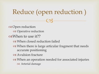 
 Open reduction
 Operative reduction
When to use it??
 When closed reduction failed
 When there is large articular fragment that needs
accurate positioning
 Avulsion fracture
 When an operation needed for associated injuries
 Arterial damage
Reduce (open reduction )
 