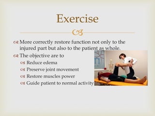 
 More correctly restore function not only to the
injured part but also to the patient as whole.
 The objective are to
 Reduce edema
 Preserve joint movement
 Restore muscles power
 Guide patient to normal activity
Exercise
 