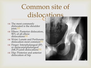
Common site of
dislocations
 The most commonly
dislocated is the shoulder
joint.[13]
 Elbow: Posterior dislocation,
90% of all elbow
dislocations[14]
 Wrist: Lunate and Perilunate
dislocation most common[15]
 Finger: Interphalangeal (IP)
or metacarpophalangeal
(MCP) joint dislocations[16]
 Hip: Posterior and anterior
dislocation of hip
 