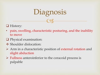 
Diagnosis
 History:
• pain, swelling, characteristic posturing, and the inability
to move
 Physical examination:
 Shoulder dislocation:
 Arm in a characteristic position of external rotation and
slight abduction
 Fullness anteroinferior to the coracoid process is
palpable
 