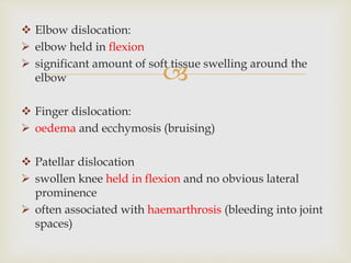 
 Elbow dislocation:
 elbow held in flexion
 significant amount of soft tissue swelling around the
elbow
 Finger dislocation:
 oedema and ecchymosis (bruising)
 Patellar dislocation
 swollen knee held in flexion and no obvious lateral
prominence
 often associated with haemarthrosis (bleeding into joint
spaces)
 
