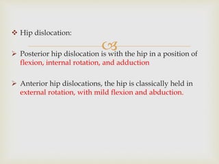 
 Hip dislocation:
 Posterior hip dislocation is with the hip in a position of
flexion, internal rotation, and adduction
 Anterior hip dislocations, the hip is classically held in
external rotation, with mild flexion and abduction.
 