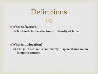 
 What is fracture?
 Is a break in the structural continuity of bone.
 What is dislocation?
 The joint surface is completely displaced and are no
longer in contact.
Definitions
 
