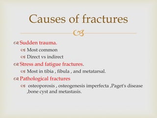 
 Sudden trauma.
 Most common
 Direct vs indirect
 Stress and fatigue fractures.
 Most in tibia , fibula , and metatarsal.
 Pathological fractures
 osteoporosis , osteogenesis imperfecta ,Paget's disease
,bone cyst and metastasis.
Causes of fractures
 