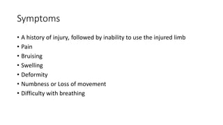 Symptoms
• A history of injury, followed by inability to use the injured limb
• Pain
• Bruising
• Swelling
• Deformity
• Numbness or Loss of movement
• Difficulty with breathing
 