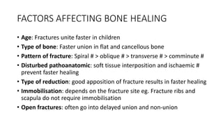 FACTORS AFFECTING BONE HEALING
• Age: Fractures unite faster in children
• Type of bone: Faster union in flat and cancellous bone
• Pattern of fracture: Spiral # > oblique # > transverse # > comminute #
• Disturbed pathoanatomic: soft tissue interposition and ischaemic #
prevent faster healing
• Type of reduction: good apposition of fracture results in faster healing
• Immobilisation: depends on the fracture site eg. Fracture ribs and
scapula do not require immobilisation
• Open fractures: often go into delayed union and non-union
 