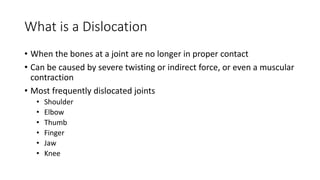 What is a Dislocation
• When the bones at a joint are no longer in proper contact
• Can be caused by severe twisting or indirect force, or even a muscular
contraction
• Most frequently dislocated joints
• Shoulder
• Elbow
• Thumb
• Finger
• Jaw
• Knee
 