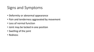 Signs and Symptoms
• Deformity or abnormal appearance
• Pain and tenderness aggravated by movement
• Loss of normal function
• Joint may be locked in one position
• Swelling of the joint
• Redness
 