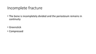 Incomplete fracture
• The bone is incompletely divided and the periosteum remains in
continuity
• Greenstick
• Compressed
 