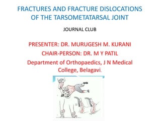 FRACTURES AND FRACTURE DISLOCATIONS
OF THE TARSOMETATARSAL JOINT
JOURNAL CLUB
PRESENTER: DR. MURUGESH M. KURANI
CHAIR-PERSON: DR. M Y PATIL
Department of Orthopaedics, J N Medical
College, Belagavi.
 