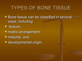 TYPES OF BONE TISSUETYPES OF BONE TISSUE
 Bone tissue can be classified in severalBone tissue can be classified in several
ways, includingways, including
 texture,texture,
 matrix arrangement,matrix arrangement,
 maturity, andmaturity, and
 developmental origin.developmental origin.
 