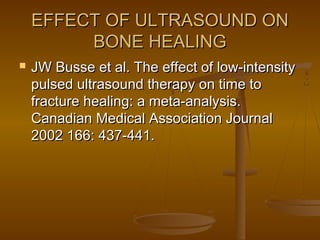 EFFECT OF ULTRASOUND ONEFFECT OF ULTRASOUND ON
BONE HEALINGBONE HEALING
 JW Busse et al. The effect of low-intensityJW Busse et al. The effect of low-intensity
pulsed ultrasound therapy on time topulsed ultrasound therapy on time to
fracture healing: a meta-analysis.fracture healing: a meta-analysis.
Canadian Medical Association JournalCanadian Medical Association Journal
2002 166: 437-441.2002 166: 437-441.
 