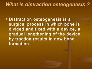 What is distraction osteogenesis ?
 Distraction osteogenesis is a
surgical process in which bone is
divided and fixed with a device, a
gradual lengthening of the device
by traction results in new bone
formation.
 