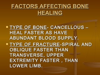 FACTORS AFFECTING BONEFACTORS AFFECTING BONE
HEALINGHEALING
 TYPE OF BONETYPE OF BONE- CANCELLOUS –- CANCELLOUS –
HEAL FASTER AS HAVEHEAL FASTER AS HAVE
ABUNDANT BLOOD SUPPLY.ABUNDANT BLOOD SUPPLY.
 TYPE OF FRACTURETYPE OF FRACTURE -SPIRAL AND-SPIRAL AND
OBLIQUE FASTER THANOBLIQUE FASTER THAN
TRANSVERSE, UPPERTRANSVERSE, UPPER
EXTREMITY FASTER , THANEXTREMITY FASTER , THAN
LOWER LIMB.LOWER LIMB.
 