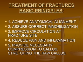 TREATMENT OF FRACTURESTREATMENT OF FRACTURES
BASIC PRINCIPLESBASIC PRINCIPLES::
 1. ACHIEVE ANATOMICAL ALIGNMENT1. ACHIEVE ANATOMICAL ALIGNMENT
 2. ASSURE CORRECT IMMOBILIZATION2. ASSURE CORRECT IMMOBILIZATION
 3. IMPROVE CIRCULATION AT3. IMPROVE CIRCULATION AT
FRACTURE SITEFRACTURE SITE
 4. REDUCE PAIN AND INFLAMMATION4. REDUCE PAIN AND INFLAMMATION
 5. PROVIDE NECESSARY5. PROVIDE NECESSARY
COMPRESSION TO CALLUSCOMPRESSION TO CALLUS
STRETCHING THE RAW CALLUS.STRETCHING THE RAW CALLUS.
 