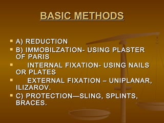 BASIC METHODSBASIC METHODS
 A) REDUCTIONA) REDUCTION
 B) IMMOBILZATION- USING PLASTERB) IMMOBILZATION- USING PLASTER
OF PARISOF PARIS
 INTERNAL FIXATION- USING NAILSINTERNAL FIXATION- USING NAILS
OR PLATESOR PLATES
 EXTERNAL FIXATION – UNIPLANAR,EXTERNAL FIXATION – UNIPLANAR,
ILIZAROV.ILIZAROV.
 C) PROTECTION—SLING, SPLINTS,C) PROTECTION—SLING, SPLINTS,
BRACES.BRACES.
 