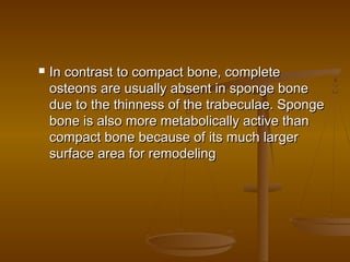  In contrast to compact bone, completeIn contrast to compact bone, complete
osteons are usually absent in sponge boneosteons are usually absent in sponge bone
due to the thinness of the trabeculae. Spongedue to the thinness of the trabeculae. Sponge
bone is also more metabolically active thanbone is also more metabolically active than
compact bone because of its much largercompact bone because of its much larger
surface area for remodelingsurface area for remodeling
 