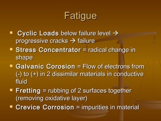 FatigueFatigue
 Cyclic LoadsCyclic Loads below failure levelbelow failure level 
progressive cracksprogressive cracks  failurefailure
 Stress ConcentratorStress Concentrator = radical change in= radical change in
shapeshape
 Galvanic CorosionGalvanic Corosion = Flow of electrons from= Flow of electrons from
(-) to (+) in 2 dissimilar materials in conductive(-) to (+) in 2 dissimilar materials in conductive
fluidfluid
 FrettingFretting = rubbing of 2 surfaces together= rubbing of 2 surfaces together
(removing oxidative layer)(removing oxidative layer)
 Crevice CorrosionCrevice Corrosion = impurities in material= impurities in material
 